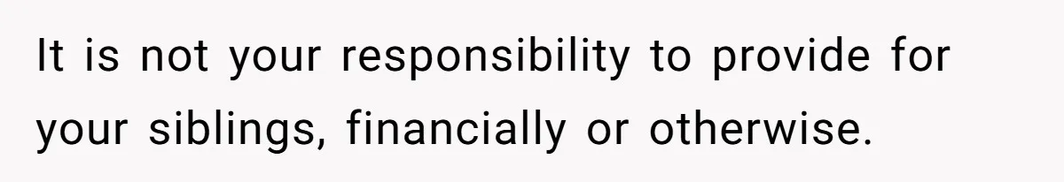It is not your responsibility to provide for your siblings, financially or otherwise.
