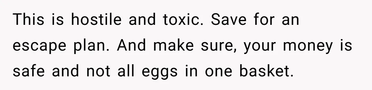 This is hostile and toxic. Save for an escape plan. And make sure, your money is safe and not all eggs in one basket.