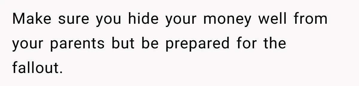 Make sure you hide your money well from your parents but be prepared for the fallout.