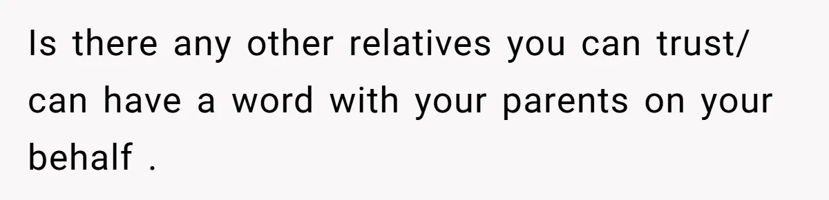 Is there any other relatives you can trust/ can have a word with your parents on your behalf .