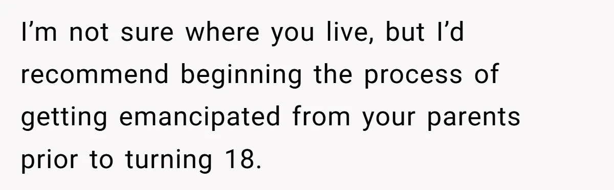 I’m not sure where you live, but I’d recommend beginning the process of getting emancipated from your parents prior to turning 18.