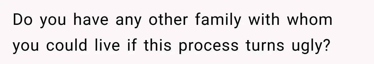 Do you have any other family with whom you could live if this process turns ugly?
