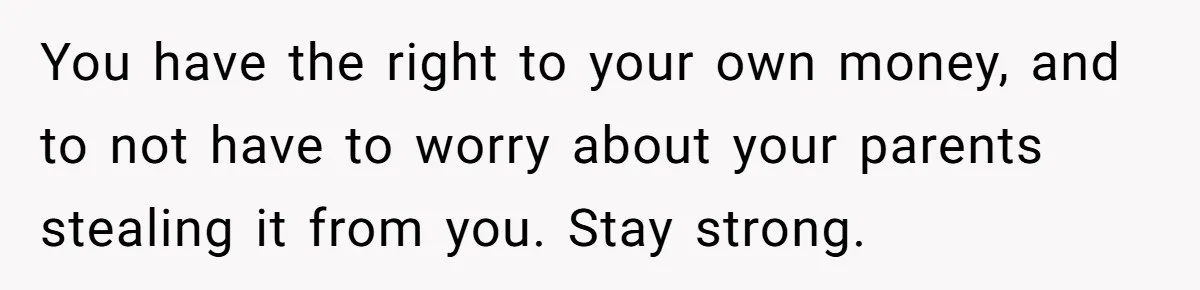 You have the right to your own money, and to not have to worry about your parents stealing it from you. Stay strong.