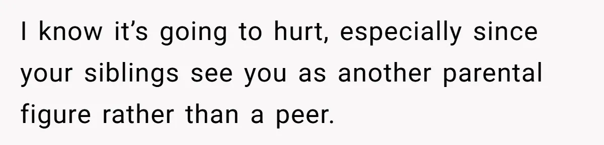 I know it’s going to hurt, especially since your siblings see you as another parental figure rather than a peer.