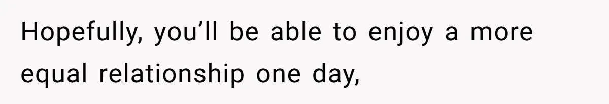 Hopefully, you’ll be able to enjoy a more equal relationship one day,