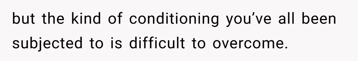 but the kind of conditioning you’ve all been subjected to is difficult to overcome.