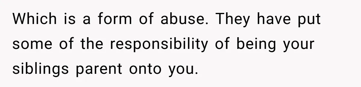 Which is a form of abuse. They have put some of the responsibility of being your siblings parent onto you.