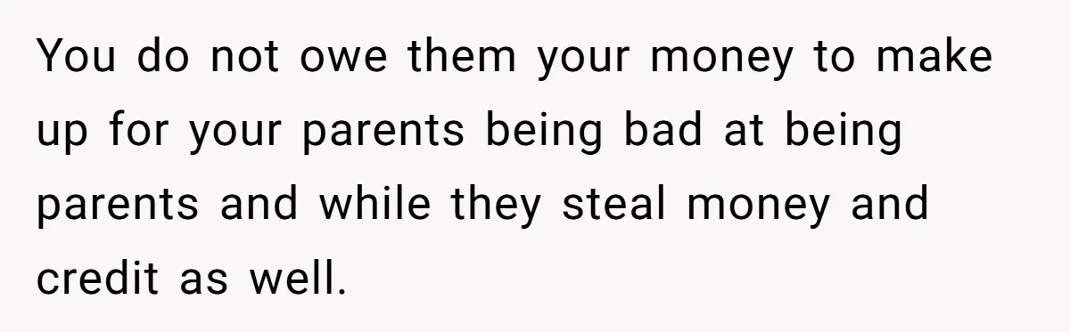 You do not owe them your money to make up for your parents being bad at being parents and while they steal money and credit as well.