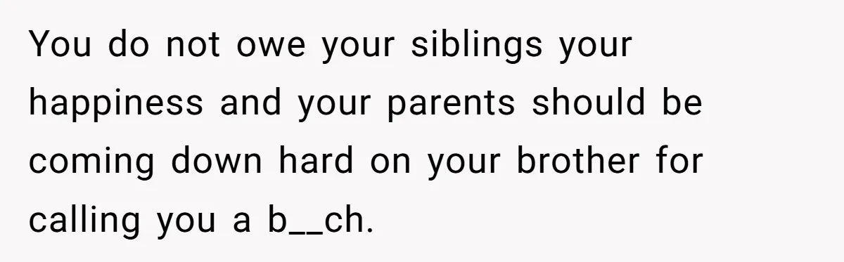 You do not owe your siblings your happiness and your parents should be coming down hard on your brother for calling you a b__ch.