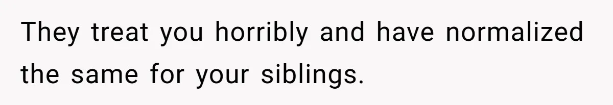 They treat you horribly and have normalized the same for your siblings.