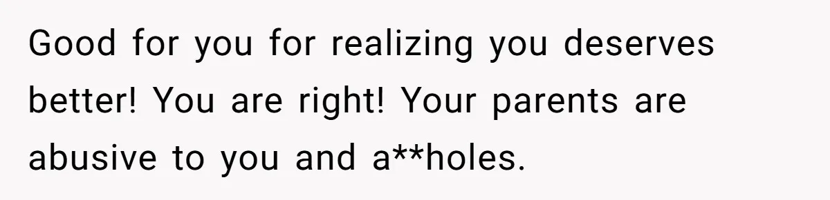 Good for you for realizing you deserves better! You are right! Your parents are abusive to you and a**holes.