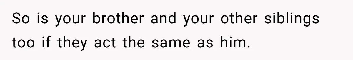 So is your brother and your other siblings too if they act the same as him.