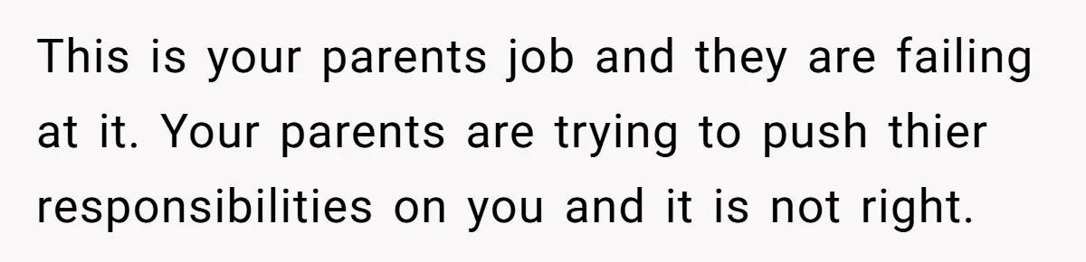 This is your parents job and they are failing at it. Your parents are trying to push thier responsibilities on you and it is not right.