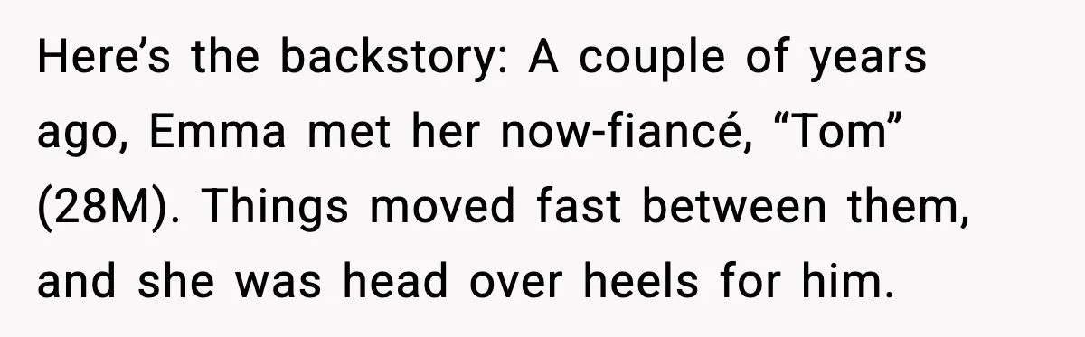 Dad Refuses to Walk Daughter Down the Aisle After She Bans Her Mom From the Wedding Here’s the backstory: A couple of years ago, Emma met her now-fiancé, “Tom” (28M). Things moved fast between them, and she was head over heels for him.