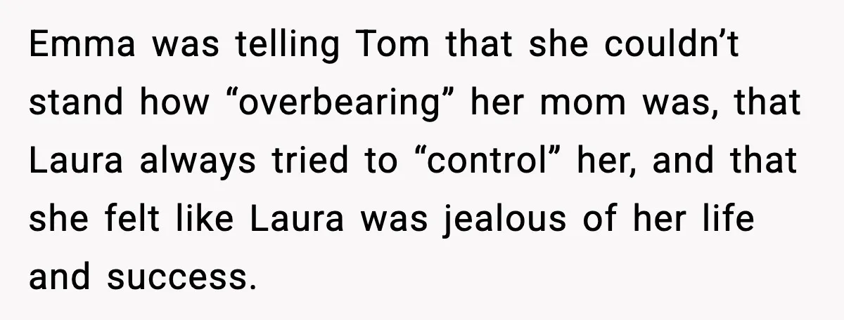 Dad Refuses to Walk Daughter Down the Aisle After She Bans Her Mom From the Wedding Emma was telling Tom that she couldn’t stand how “overbearing” her mom was, that Laura always tried to “control” her, and that she felt like Laura was jealous of her...