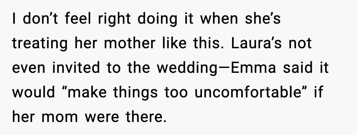 Dad Refuses to Walk Daughter Down the Aisle After She Bans Her Mom From the Wedding I don’t feel right doing it when she’s treating her mother like this. Laura’s not even invited to the wedding—Emma said it would “make things too uncomfortable” if her mom...