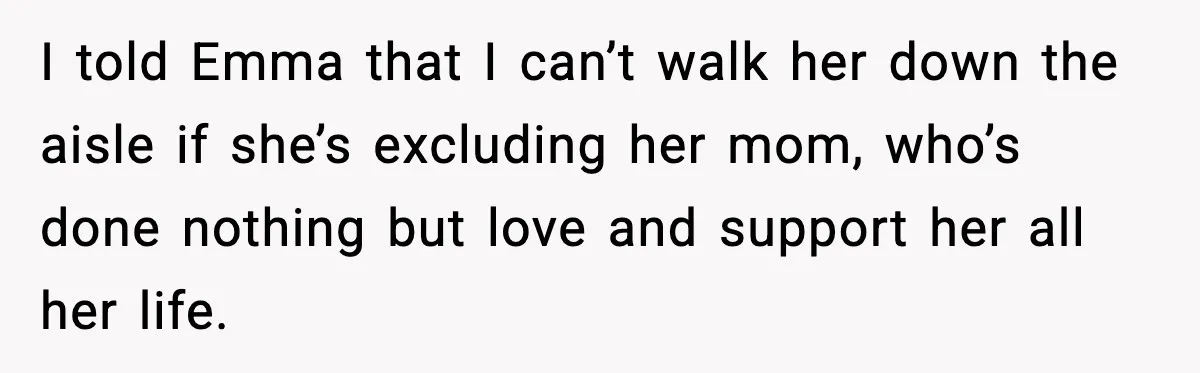 Dad Refuses to Walk Daughter Down the Aisle After She Bans Her Mom From the Wedding I told Emma that I can’t walk her down the aisle if she’s excluding her mom, who’s done nothing but love and support her all her life.