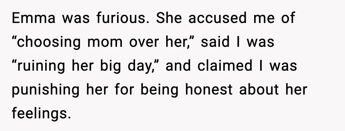 Dad Refuses to Walk Daughter Down the Aisle After She Bans Her Mom From the Wedding Emma was furious. She accused me of “choosing mom over her,” said I was “ruining her big day,” and claimed I was punishing her for being honest about her feelings.