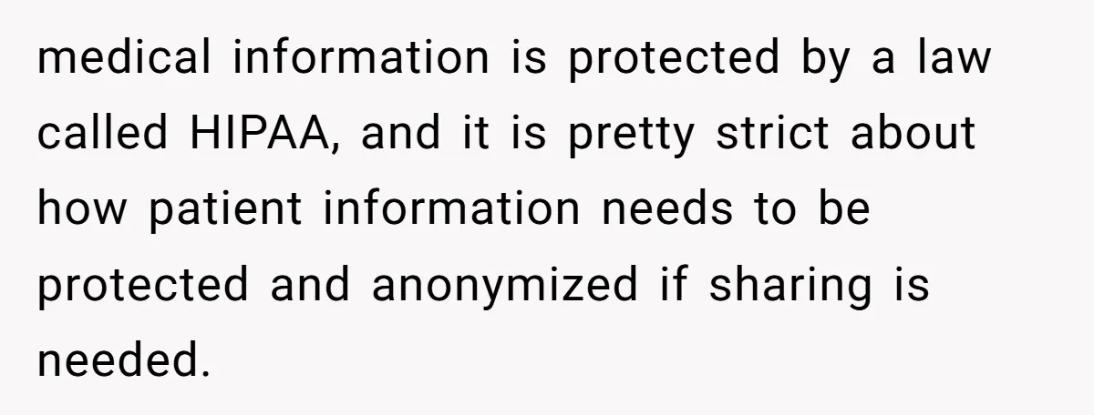 medical information is protected by a law called HIPAA, and it is pretty strict about how patient information needs to be protected and anonymized if sharing is needed.