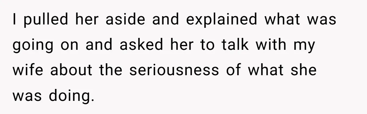 I pulled her aside and explained what was going on and asked her to talk with my wife about the seriousness of what she was doing.