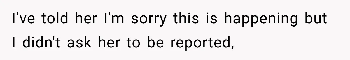 I've told her I'm sorry this is happening but I didn't ask her to be reported,