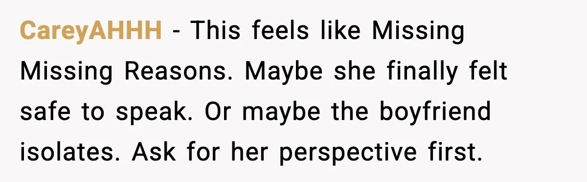 Dad Refuses to Walk Daughter Down the Aisle After She Bans Her Mom From the Wedding CareyAHHH - This feels like Missing Missing Reasons. Maybe she finally felt safe to speak. Or maybe the boyfriend isolates. Ask for her perspective first.