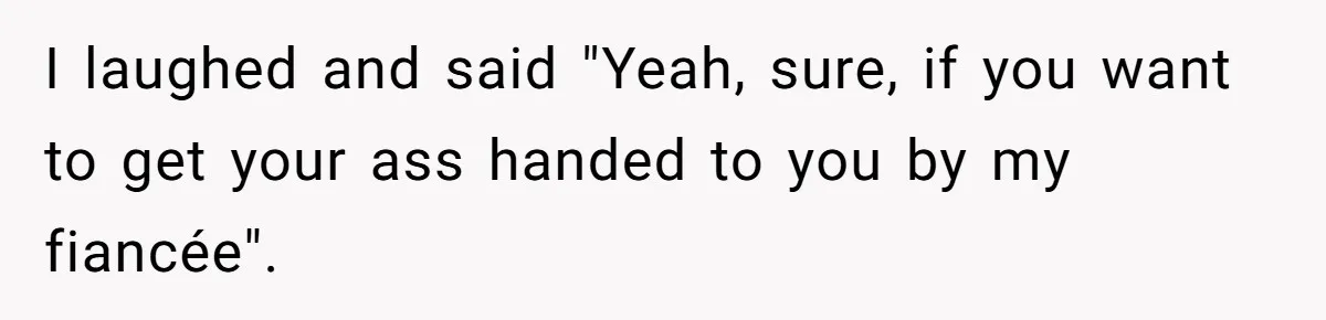I laughed and said "Yeah, sure, if you want to get your ass handed to you by my fiancée".
