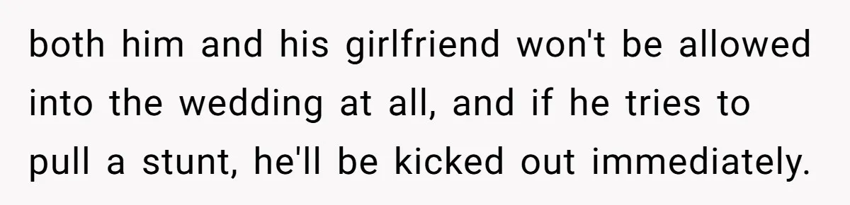 both him and his girlfriend won't be allowed into the wedding at all, and if he tries to pull a stunt, he'll be kicked out immediately.