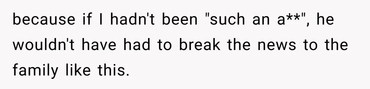 because if I hadn't been "such an a**", he wouldn't have had to break the news to the family like this.