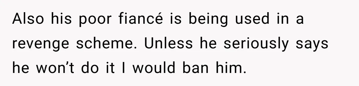Also his poor fiancé is being used in a revenge scheme. Unless he seriously says he won’t do it I would ban him.