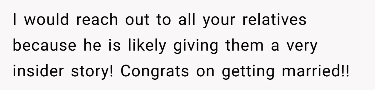 I would reach out to all your relatives because he is likely giving them a very insider story! Congrats on getting married!!