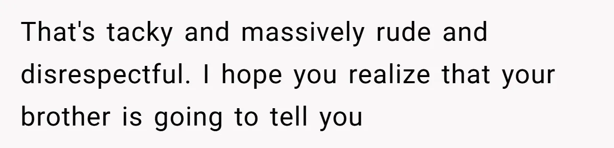 That's tacky and massively rude and disrespectful. I hope you realize that your brother is going to tell you
