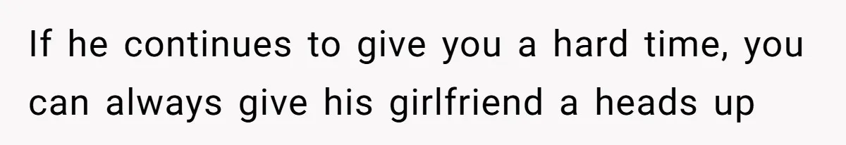 If he continues to give you a hard time, you can always give his girlfriend a heads up