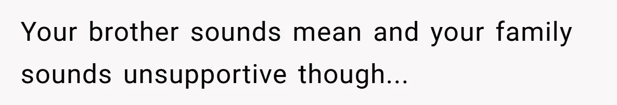 Your brother sounds mean and your family sounds unsupportive though...