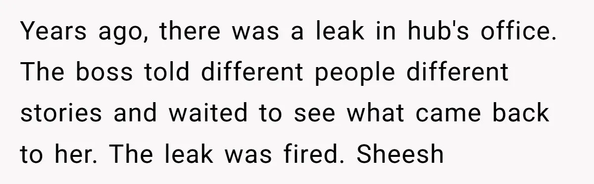 Years ago, there was a leak in hub's office. The boss told different people different stories and waited to see what came back to her. The leak was fired. Sheesh