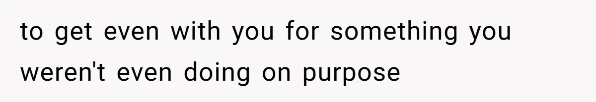 to get even with you for something you weren't even doing on purpose