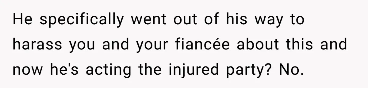 He specifically went out of his way to harass you and your fiancée about this and now he's acting the injured party? No.