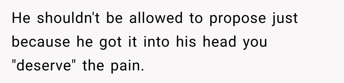 He shouldn't be allowed to propose just because he got it into his head you "deserve" the pain.