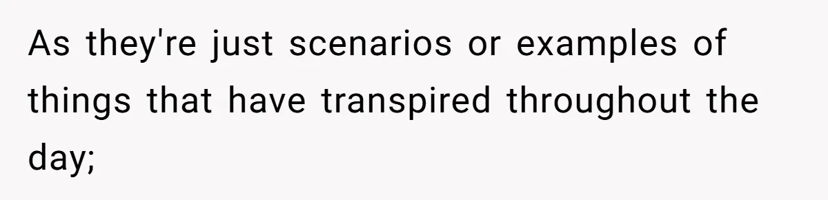 As they're just scenarios or examples of things that have transpired throughout the day;