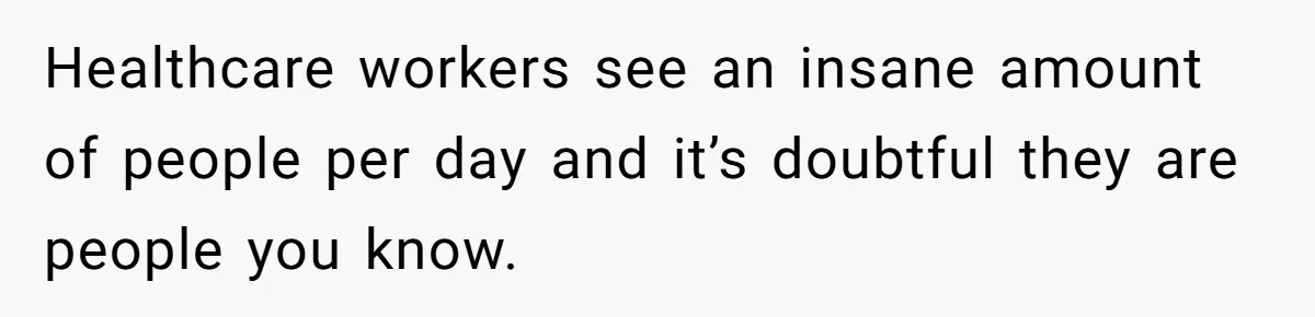 Healthcare workers see an insane amount of people per day and it’s doubtful they are people you know.