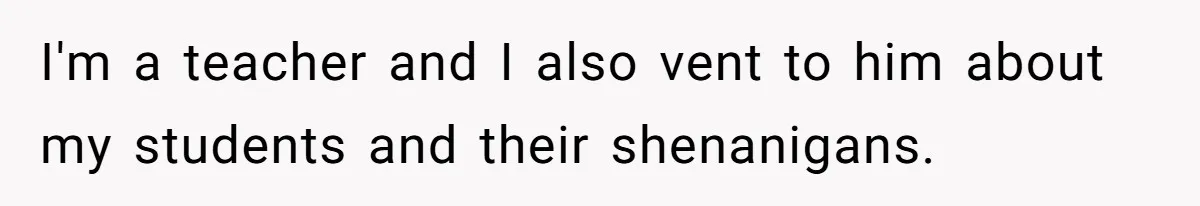 I'm a teacher and I also vent to him about my students and their shenanigans.