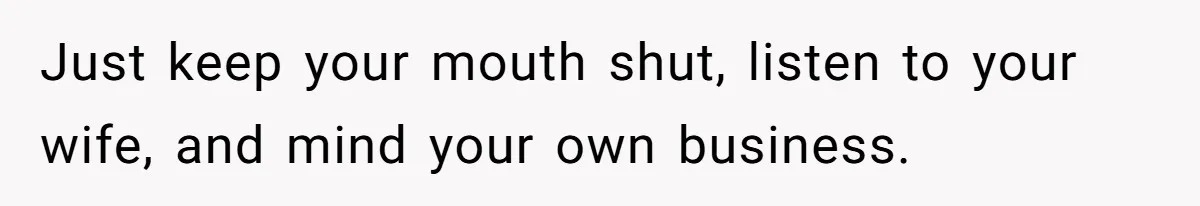 Just keep your mouth shut, listen to your wife, and mind your own business.