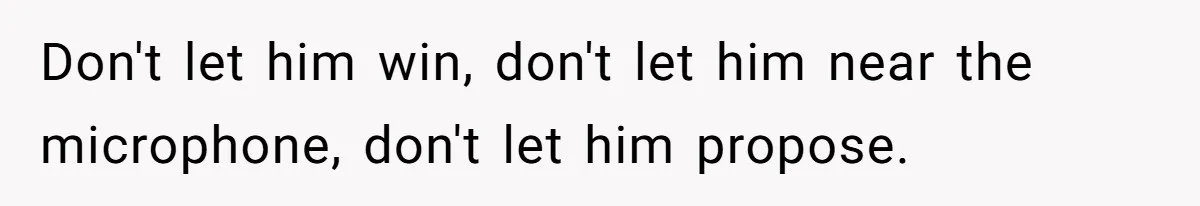 Don't let him win, don't let him near the microphone, don't let him propose.