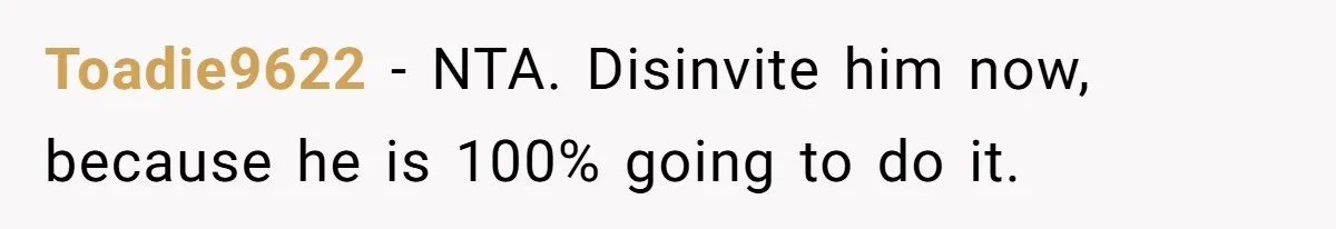 Toadie9622 − NTA. Disinvite him now, because he is 100% going to do it.
