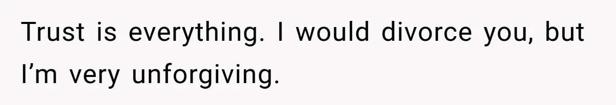 Trust is everything. I would divorce you, but I’m very unforgiving.