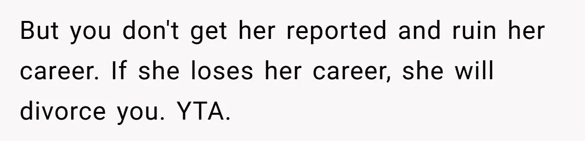But you don't get her reported and ruin her career. If she loses her career, she will divorce you. YTA.