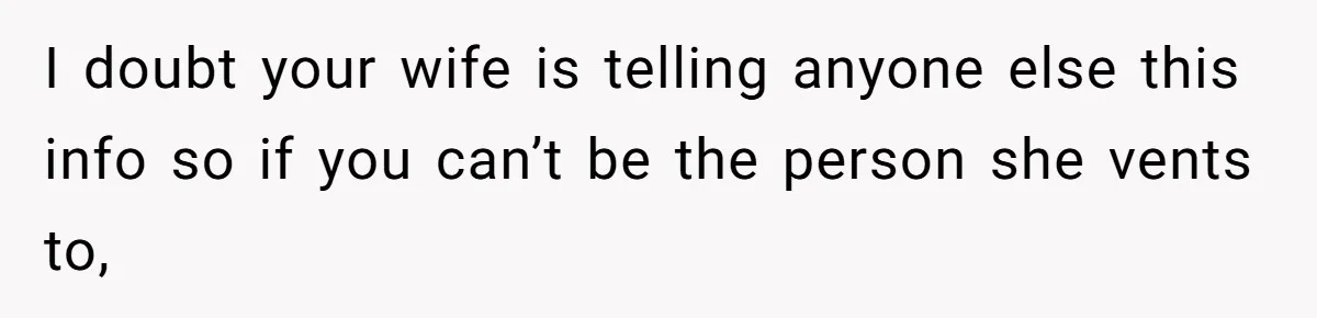 I doubt your wife is telling anyone else this info so if you can’t be the person she vents to,
