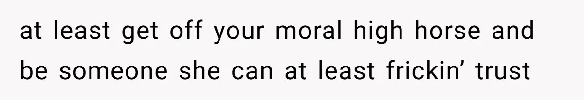 at least get off your moral high horse and be someone she can at least frickin’ trust
