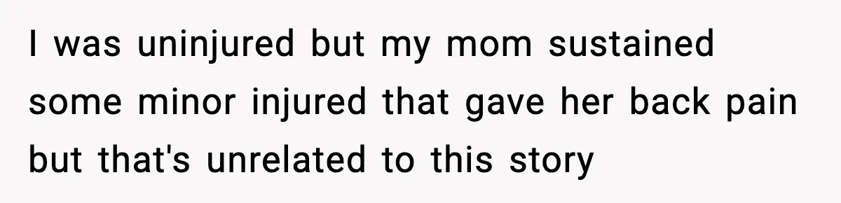 I was uninjured but my mom sustained some minor injured that gave her back pain but that's unrelated to this story