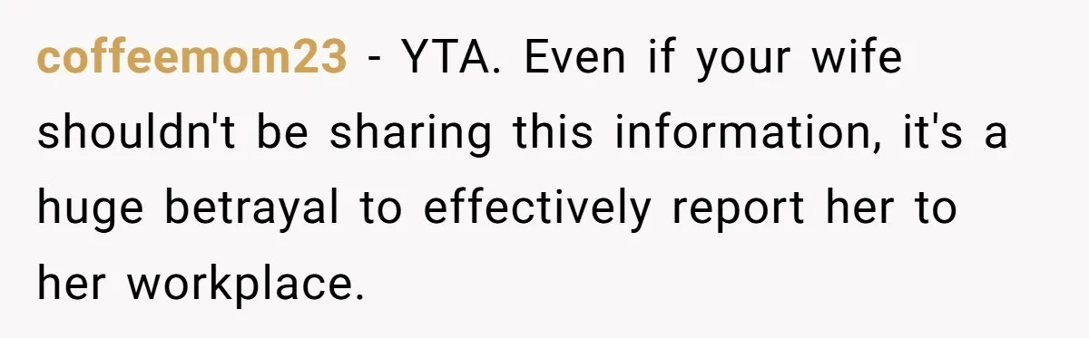 coffeemom23 − YTA. Even if your wife shouldn't be sharing this information, it's a huge betrayal to effectively report her to her workplace.